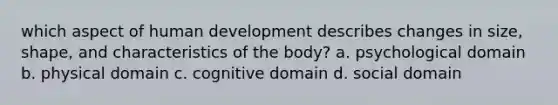 which aspect of human development describes changes in size, shape, and characteristics of the body? a. psychological domain b. physical domain c. cognitive domain d. social domain