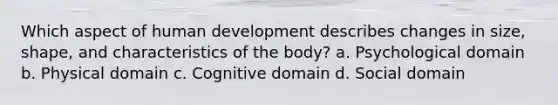 Which aspect of human development describes changes in size, shape, and characteristics of the body? a. Psychological domain b. Physical domain c. Cognitive domain d. Social domain