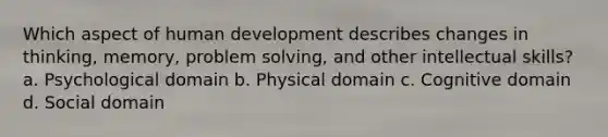 Which aspect of human development describes changes in thinking, memory, problem solving, and other intellectual skills? a. Psychological domain b. Physical domain c. Cognitive domain d. Social domain