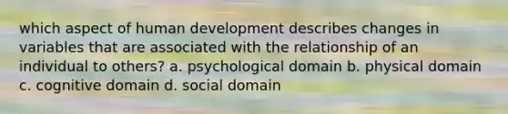 which aspect of human development describes changes in variables that are associated with the relationship of an individual to others? a. psychological domain b. physical domain c. cognitive domain d. social domain