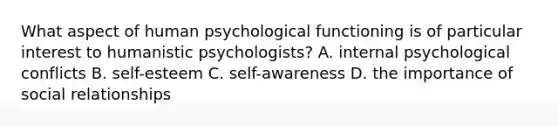 What aspect of human psychological functioning is of particular interest to humanistic psychologists? A. internal psychological conflicts B. self-esteem C. self-awareness D. the importance of social relationships