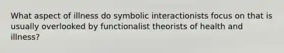 What aspect of illness do symbolic interactionists focus on that is usually overlooked by functionalist theorists of health and illness?