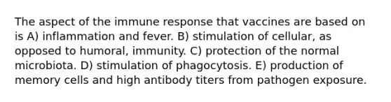 The aspect of the immune response that vaccines are based on is A) inflammation and fever. B) stimulation of cellular, as opposed to humoral, immunity. C) protection of the normal microbiota. D) stimulation of phagocytosis. E) production of memory cells and high antibody titers from pathogen exposure.