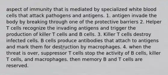 aspect of immunity that is mediated by specialized white blood cells that attack pathogens and antigens. 1. antigen invade the body by breaking through one of the protective barriers 2. Helper T cells recognize the invading antigens and trigger the production of killer T cells and B cells. 3. Killer T cells destroy infected cells. B cells produce antibodies that attach to antigens and mark them for destruction by macrophages. 4. when the threat is over, suppressor T cells stop the activity of B cells, killer T cells, and macrophages. then memory B and T cells are reserved.