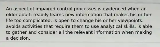 An aspect of impaired control processes is evidenced when an older adult: readily learns new information that makes his or her life too complicated. is open to change his or her viewpoints. avoids activities that require them to use analytical skills. is able to gather and consider all the relevant information when making a decision.