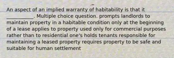 An aspect of an implied warranty of habitability is that it ___________. Multiple choice question. prompts landlords to maintain property in a habitable condition only at the beginning of a lease applies to property used only for commercial purposes rather than to residential one's holds tenants responsible for maintaining a leased property requires property to be safe and suitable for human settlement