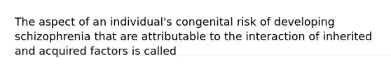 The aspect of an individual's congenital risk of developing schizophrenia that are attributable to the interaction of inherited and acquired factors is called