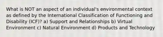 What is NOT an aspect of an individual's environmental context as defined by the International Classification of Functioning and Disability (ICF)? a) Support and Relationships b) Virtual Environment c) Natural Environment d) Products and Technology