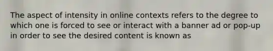 The aspect of intensity in online contexts refers to the degree to which one is forced to see or interact with a banner ad or pop-up in order to see the desired content is known as