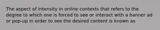 The aspect of intensity in online contexts that refers to the degree to which one is forced to see or interact with a banner ad or pop-up in order to see the desired content is known as