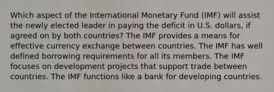 Which aspect of the International Monetary Fund (IMF) will assist the newly elected leader in paying the deficit in U.S. dollars, if agreed on by both countries? The IMF provides a means for effective currency exchange between countries. The IMF has well defined borrowing requirements for all its members. The IMF focuses on development projects that support trade between countries. The IMF functions like a bank for developing countries.