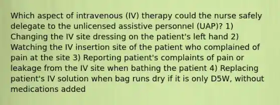 Which aspect of intravenous (IV) therapy could the nurse safely delegate to the unlicensed assistive personnel (UAP)? 1) Changing the IV site dressing on the patient's left hand 2) Watching the IV insertion site of the patient who complained of pain at the site 3) Reporting patient's complaints of pain or leakage from the IV site when bathing the patient 4) Replacing patient's IV solution when bag runs dry if it is only D5W, without medications added