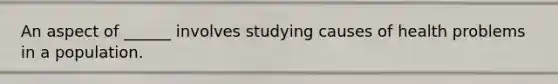 An aspect of ______ involves studying causes of health problems in a population.