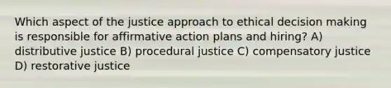 Which aspect of the justice approach to ethical decision making is responsible for affirmative action plans and hiring? A) distributive justice B) procedural justice C) compensatory justice D) restorative justice