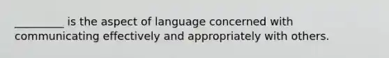 _________ is the aspect of language concerned with communicating effectively and appropriately with others.