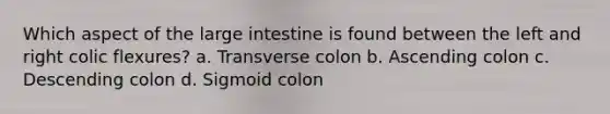 Which aspect of the large intestine is found between the left and right colic flexures? a. Transverse colon b. Ascending colon c. Descending colon d. Sigmoid colon