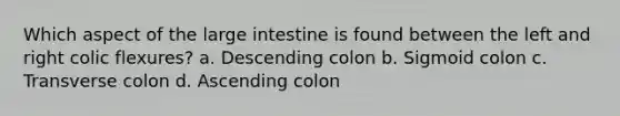 Which aspect of the large intestine is found between the left and right colic flexures? a. Descending colon b. Sigmoid colon c. Transverse colon d. Ascending colon