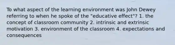 To what aspect of the learning environment was John Dewey referring to when he spoke of the "educative effect"? 1. the concept of classroom community 2. intrinsic and extrinsic motivation 3. environment of the classroom 4. expectations and consequences