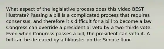 What aspect of the legislative process does this video BEST illustrate? Passing a bill is a complicated process that requires consensus, and therefore it's difficult for a bill to become a law. Congress can override a presidential veto by a two-thirds vote. Even when Congress passes a bill, the president can veto it. A bill can be defeated by a filibuster on the Senate floor.