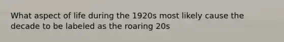 What aspect of life during the 1920s most likely cause the decade to be labeled as the roaring 20s