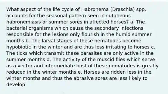 What aspect of the life cycle of Habronema (Draschia) spp. accounts for the seasonal pattern seen in cutaneous habronemiasis or summer sores in affected horses? a. The bacterial organisms which cause the secondary infections responsible for the lesions only flourish in the humid summer months b. The larval stages of these nematodes become hypobiotic in the winter and are thus less irritating to horses c. The ticks which transmit these parasites are only active in the summer months d. The activity of the muscid flies which serve as a vector and intermediate host of these nematodes is greatly reduced in the winter months e. Horses are ridden less in the winter months and thus the abrasive sores are less likely to develop