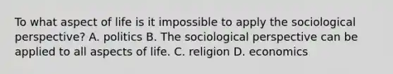 To what aspect of life is it impossible to apply the sociological perspective? A. politics B. The sociological perspective can be applied to all aspects of life. C. religion D. economics