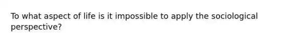 To what aspect of life is it impossible to apply the sociological perspective?