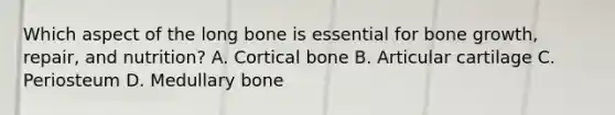 Which aspect of the long bone is essential for bone growth, repair, and nutrition? A. Cortical bone B. Articular cartilage C. Periosteum D. Medullary bone