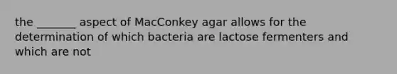 the _______ aspect of MacConkey agar allows for the determination of which bacteria are lactose fermenters and which are not