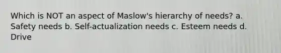 Which is NOT an aspect of Maslow's hierarchy of needs? a. Safety needs b. Self-actualization needs c. Esteem needs d. Drive