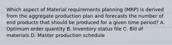 Which aspect of Material requirements planning (MRP) is derived from the aggregate production plan and forecasts the number of end products that should be produced for a given time period? A. Optimum order quantity B. Inventory status file C. Bill of materials D. Master production schedule