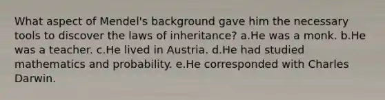 What aspect of Mendel's background gave him the necessary tools to discover the laws of inheritance? a.He was a monk. b.He was a teacher. c.He lived in Austria. d.He had studied mathematics and probability. e.He corresponded with Charles Darwin.