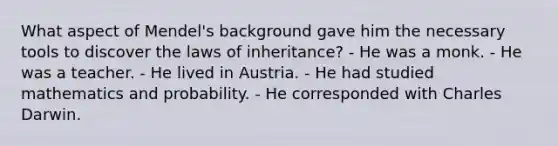 What aspect of Mendel's background gave him the necessary tools to discover the laws of inheritance? - He was a monk. - He was a teacher. - He lived in Austria. - He had studied mathematics and probability. - He corresponded with Charles Darwin.