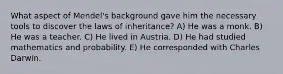 What aspect of Mendel's background gave him the necessary tools to discover the laws of inheritance? A) He was a monk. B) He was a teacher. C) He lived in Austria. D) He had studied mathematics and probability. E) He corresponded with Charles Darwin.