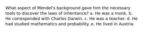 What aspect of Mendel's background gave him the necessary tools to discover the laws of inheritance? a. He was a monk. b. He corresponded with Charles Darwin. c. He was a teacher. d. He had studied mathematics and probability. e. He lived in Austria.