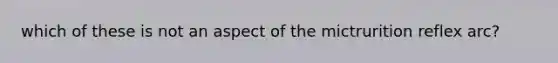 which of these is not an aspect of the mictrurition reflex arc?