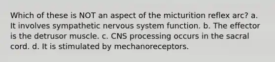 Which of these is NOT an aspect of the micturition reflex arc? a. It involves sympathetic nervous system function. b. The effector is the detrusor muscle. c. CNS processing occurs in the sacral cord. d. It is stimulated by mechanoreceptors.