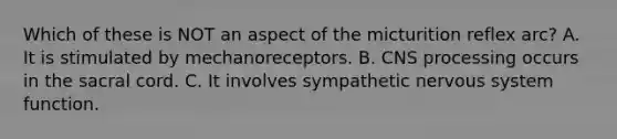 Which of these is NOT an aspect of the micturition reflex arc? A. It is stimulated by mechanoreceptors. B. CNS processing occurs in the sacral cord. C. It involves sympathetic <a href='https://www.questionai.com/knowledge/kThdVqrsqy-nervous-system' class='anchor-knowledge'>nervous system</a> function.