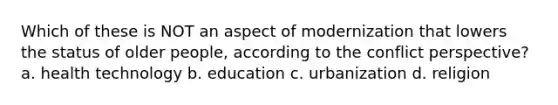 Which of these is NOT an aspect of modernization that lowers the status of older people, according to the conflict perspective? a. health technology b. education c. urbanization d. religion