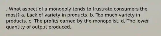 . What aspect of a monopoly tends to frustrate consumers the most? a. Lack of variety in products. b. Too much variety in products. c. The profits earned by the monopolist. d. The lower quantity of output produced.