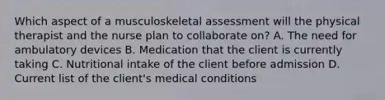 Which aspect of a musculoskeletal assessment will the physical therapist and the nurse plan to collaborate on? A. The need for ambulatory devices B. Medication that the client is currently taking C. Nutritional intake of the client before admission D. Current list of the client's medical conditions