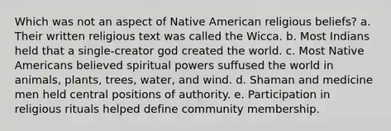 Which was not an aspect of Native American religious beliefs? a. Their written religious text was called the Wicca. b. Most Indians held that a single-creator god created the world. c. Most Native Americans believed spiritual powers suffused the world in animals, plants, trees, water, and wind. d. Shaman and medicine men held central positions of authority. e. Participation in religious rituals helped define community membership.