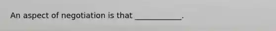 An aspect of negotiation is that ____________.