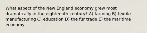 What aspect of the New England economy grew most dramatically in the eighteenth century? A) farming B) textile manufacturing C) education D) the fur trade E) the maritime economy