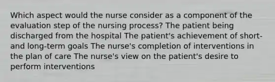 Which aspect would the nurse consider as a component of the evaluation step of the nursing process? The patient being discharged from the hospital The patient's achievement of short- and long-term goals The nurse's completion of interventions in the plan of care The nurse's view on the patient's desire to perform interventions