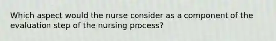 Which aspect would the nurse consider as a component of the evaluation step of the nursing process?