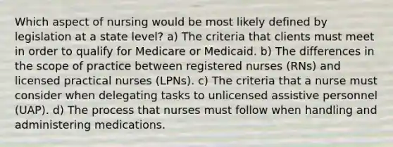 Which aspect of nursing would be most likely defined by legislation at a state level? a) The criteria that clients must meet in order to qualify for Medicare or Medicaid. b) The differences in the scope of practice between registered nurses (RNs) and licensed practical nurses (LPNs). c) The criteria that a nurse must consider when delegating tasks to unlicensed assistive personnel (UAP). d) The process that nurses must follow when handling and administering medications.