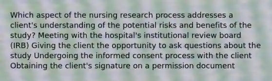 Which aspect of the nursing research process addresses a client's understanding of the potential risks and benefits of the study? Meeting with the hospital's institutional review board (IRB) Giving the client the opportunity to ask questions about the study Undergoing the informed consent process with the client Obtaining the client's signature on a permission document