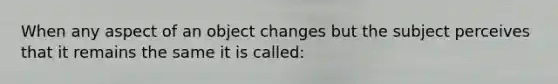 When any aspect of an object changes but the subject perceives that it remains the same it is called: