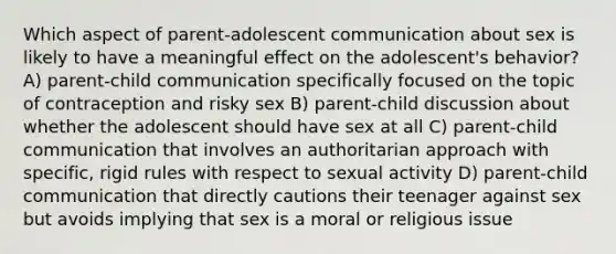 Which aspect of parent-adolescent communication about sex is likely to have a meaningful effect on the adolescent's behavior? A) parent-child communication specifically focused on the topic of contraception and risky sex B) parent-child discussion about whether the adolescent should have sex at all C) parent-child communication that involves an authoritarian approach with specific, rigid rules with respect to sexual activity D) parent-child communication that directly cautions their teenager against sex but avoids implying that sex is a moral or religious issue